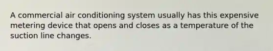 A commercial air conditioning system usually has this expensive metering device that opens and closes as a temperature of the suction line changes.