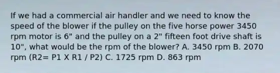 If we had a commercial air handler and we need to know the speed of the blower if the pulley on the five horse power 3450 rpm motor is 6" and the pulley on a 2" fifteen foot drive shaft is 10", what would be the rpm of the blower? A. 3450 rpm B. 2070 rpm (R2= P1 X R1 / P2) C. 1725 rpm D. 863 rpm