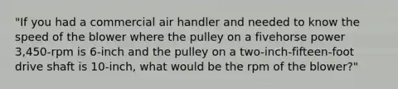 "If you had a commercial air handler and needed to know the speed of the blower where the pulley on a fivehorse power 3,450-rpm is 6-inch and the pulley on a two-inch-fifteen-foot drive shaft is 10-inch, what would be the rpm of the blower?"