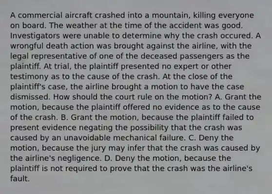 A commercial aircraft crashed into a mountain, killing everyone on board. The weather at the time of the accident was good. Investigators were unable to determine why the crash occured. A wrongful death action was brought against the airline, with the legal representative of one of the deceased passengers as the plaintiff. At trial, the plaintiff presented no expert or other testimony as to the cause of the crash. At the close of the plaintiff's case, the airline brought a motion to have the case dismissed. How should the court rule on the motion? A. Grant the motion, because the plaintiff offered no evidence as to the cause of the crash. B. Grant the motion, because the plaintiff failed to present evidence negating the possibility that the crash was caused by an unavoidable mechanical failure. C. Deny the motion, because the jury may infer that the crash was caused by the airline's negligence. D. Deny the motion, because the plaintiff is not required to prove that the crash was the airline's fault.