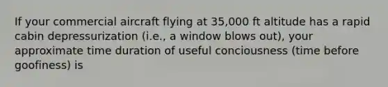 If your commercial aircraft flying at 35,000 ft altitude has a rapid cabin depressurization (i.e., a window blows out), your approximate time duration of useful conciousness (time before goofiness) is