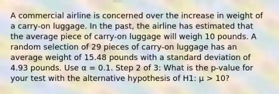 A commercial airline is concerned over the increase in weight of a carry-on luggage. In the past, the airline has estimated that the average piece of carry-on luggage will weigh 10 pounds. A random selection of 29 pieces of carry-on luggage has an average weight of 15.48 pounds with a <a href='https://www.questionai.com/knowledge/kqGUr1Cldy-standard-deviation' class='anchor-knowledge'>standard deviation</a> of 4.93 pounds. Use α = 0.1. Step 2 of 3: What is the p-value for your test with the alternative hypothesis of H1: μ > 10?