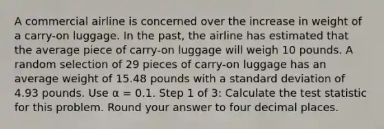 A commercial airline is concerned over the increase in weight of a carry-on luggage. In the past, the airline has estimated that the average piece of carry-on luggage will weigh 10 pounds. A random selection of 29 pieces of carry-on luggage has an average weight of 15.48 pounds with a <a href='https://www.questionai.com/knowledge/kqGUr1Cldy-standard-deviation' class='anchor-knowledge'>standard deviation</a> of 4.93 pounds. Use α = 0.1. Step 1 of 3: Calculate <a href='https://www.questionai.com/knowledge/kzeQt8hpQB-the-test-statistic' class='anchor-knowledge'>the test statistic</a> for this problem. Round your answer to four decimal places.