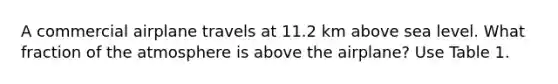 A commercial airplane travels at 11.2 km above sea level. What fraction of the atmosphere is above the airplane? Use Table 1.