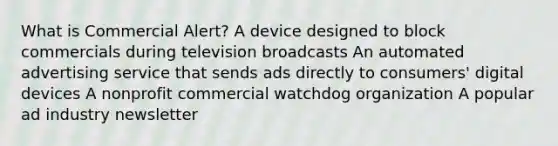 What is Commercial Alert? A device designed to block commercials during television broadcasts An automated advertising service that sends ads directly to consumers' digital devices A nonprofit commercial watchdog organization A popular ad industry newsletter