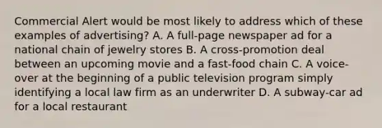 Commercial Alert would be most likely to address which of these examples of advertising? A. A full-page newspaper ad for a national chain of jewelry stores B. A cross-promotion deal between an upcoming movie and a fast-food chain C. A voice-over at the beginning of a public television program simply identifying a local law firm as an underwriter D. A subway-car ad for a local restaurant