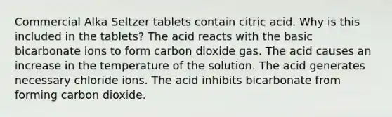 Commercial Alka Seltzer tablets contain citric acid. Why is this included in the tablets? The acid reacts with the basic bicarbonate ions to form carbon dioxide gas. The acid causes an increase in the temperature of the solution. The acid generates necessary chloride ions. The acid inhibits bicarbonate from forming carbon dioxide.