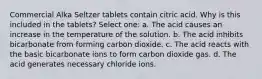 Commercial Alka Seltzer tablets contain citric acid. Why is this included in the tablets? Select one: a. The acid causes an increase in the temperature of the solution. b. The acid inhibits bicarbonate from forming carbon dioxide. c. The acid reacts with the basic bicarbonate ions to form carbon dioxide gas. d. The acid generates necessary chloride ions.