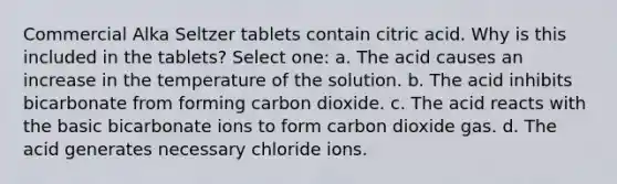 Commercial Alka Seltzer tablets contain citric acid. Why is this included in the tablets? Select one: a. The acid causes an increase in the temperature of the solution. b. The acid inhibits bicarbonate from forming carbon dioxide. c. The acid reacts with the basic bicarbonate ions to form carbon dioxide gas. d. The acid generates necessary chloride ions.