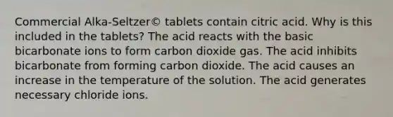 Commercial Alka-Seltzer© tablets contain citric acid. Why is this included in the tablets? The acid reacts with the basic bicarbonate ions to form carbon dioxide gas. The acid inhibits bicarbonate from forming carbon dioxide. The acid causes an increase in the temperature of the solution. The acid generates necessary chloride ions.