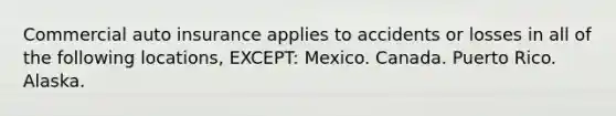 Commercial auto insurance applies to accidents or losses in all of the following locations, EXCEPT: Mexico. Canada. Puerto Rico. Alaska.