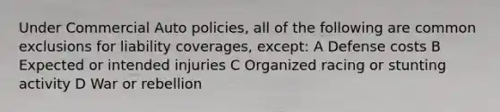 Under Commercial Auto policies, all of the following are common exclusions for liability coverages, except: A Defense costs B Expected or intended injuries C Organized racing or stunting activity D War or rebellion