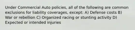 Under Commercial Auto policies, all of the following are common exclusions for liability coverages, except: A) Defense costs B) War or rebellion C) Organized racing or stunting activity D) Expected or intended injuries