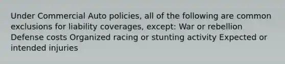 Under Commercial Auto policies, all of the following are common exclusions for liability coverages, except: War or rebellion Defense costs Organized racing or stunting activity Expected or intended injuries