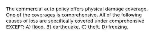 The commercial auto policy offers physical damage coverage. One of the coverages is comprehensive. All of the following causes of loss are specifically covered under comprehensive EXCEPT: A) flood. B) earthquake. C) theft. D) freezing.