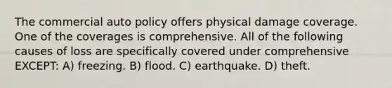 The commercial auto policy offers physical damage coverage. One of the coverages is comprehensive. All of the following causes of loss are specifically covered under comprehensive EXCEPT: A) freezing. B) flood. C) earthquake. D) theft.