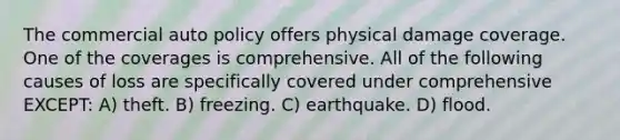 The commercial auto policy offers physical damage coverage. One of the coverages is comprehensive. All of the following causes of loss are specifically covered under comprehensive EXCEPT: A) theft. B) freezing. C) earthquake. D) flood.