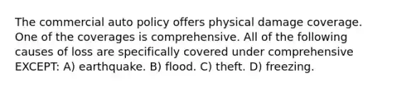 The commercial auto policy offers physical damage coverage. One of the coverages is comprehensive. All of the following causes of loss are specifically covered under comprehensive EXCEPT: A) earthquake. B) flood. C) theft. D) freezing.