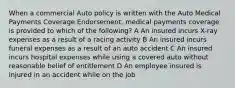 When a commercial Auto policy is written with the Auto Medical Payments Coverage Endorsement, medical payments coverage is provided to which of the following? A An insured incurs X-ray expenses as a result of a racing activity B An insured incurs funeral expenses as a result of an auto accident C An insured incurs hospital expenses while using a covered auto without reasonable belief of entitlement D An employee insured is injured in an accident while on the job