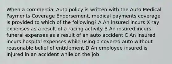 When a commercial Auto policy is written with the Auto Medical Payments Coverage Endorsement, medical payments coverage is provided to which of the following? A An insured incurs X-ray expenses as a result of a racing activity B An insured incurs funeral expenses as a result of an auto accident C An insured incurs hospital expenses while using a covered auto without reasonable belief of entitlement D An employee insured is injured in an accident while on the job