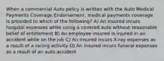 When a commercial Auto policy is written with the Auto Medical Payments Coverage Endorsement, medical payments coverage is provided to which of the following? A) An insured incurs hospital expenses while using a covered auto without reasonable belief of entitlement B) An employee insured is injured in an accident while on the job C) An insured incurs X-ray expenses as a result of a racing activity D) An insured incurs funeral expenses as a result of an auto accident