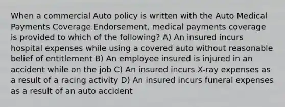 When a commercial Auto policy is written with the Auto Medical Payments Coverage Endorsement, medical payments coverage is provided to which of the following? A) An insured incurs hospital expenses while using a covered auto without reasonable belief of entitlement B) An employee insured is injured in an accident while on the job C) An insured incurs X-ray expenses as a result of a racing activity D) An insured incurs funeral expenses as a result of an auto accident