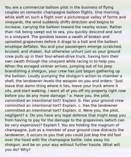 You are a commercial balloon pilot in the business of flying couples on romantic champagne balloon flights. One morning, while aloft on such a flight over a picturesque valley of farms and vineyards, the wind suddenly shifts direction and begins to increase, carrying the balloon toward the nearby ocean. Rather than risk being swept out to sea, you quickly descend and land in a vineyard. The gondola leaves a swath of broken and uprooted grapevines before it drags to a halt and the balloon envelope deflates. You and your passengers emerge scratched, bruised, and shaken, but otherwise unhurt just as your ground crew pulls up in their four-wheel-drive truck, having torn their own swath through the vineyard while racing in to help you. When the enraged vintner arrives, jumping out of his Jeep brandishing a shotgun, your crew has just begun gathering up the balloon. Loudly pumping the shotgun's action to chamber a shell, the landowner levels the weapon on you and orders: "Just leave that damn thing where it lies, leave your truck where it sits, and start walking. I want all of you off my property right now before you do any more damage." a. Have you, the pilot, committed an intentional tort? Explain. b. Has your ground crew committed an intentional tort? Explain. c. Has the landowner committed an intentional tort? Explain. d. Were you, the pilot, negligent? e. Do you have any legal defense that might keep you from having to pay for the damage to the grapevines (which can be very expensive)? Explain f. You are holding the magnum of champagne. Just as a member of your ground crew distracts the landowner, it occurs to you that you could just bop the old fool over the head with the champagne bottle, take away his shotgun, and be on your way without further hassle. What will you do? Why?