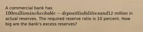 A commercial bank has 100 million in checkable-deposit liabilities and12 million in actual reserves. The required reserve ratio is 10 percent. How big are the bank's excess reserves?