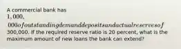 A commercial bank has 1,000,000 of outstanding demand deposits and actual reserves of300,000. If the required reserve ratio is 20 percent, what is the maximum amount of new loans the bank can extend?