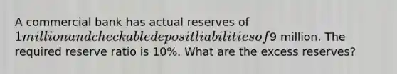 A commercial bank has actual reserves of 1 million and checkable deposit liabilities of9 million. The required reserve ratio is 10%. What are the excess reserves?