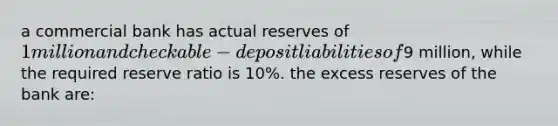 a commercial bank has actual reserves of 1 million and checkable- deposit liabilities of9 million, while the required reserve ratio is 10%. the excess reserves of the bank are: