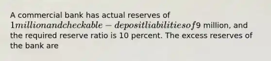 A commercial bank has actual reserves of 1 million and checkable-deposit liabilities of9 million, and the required reserve ratio is 10 percent. The excess reserves of the bank are