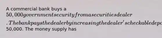 A commercial bank buys a 50,000 government security from a securities dealer. The bank pays the dealer by increasing the dealer's checkable deposit balance by50,000. The money supply has