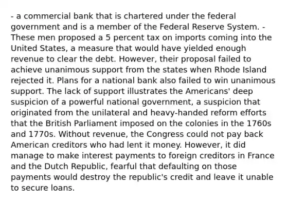 - a commercial bank that is chartered under the federal government and is a member of the Federal Reserve System. - These men proposed a 5 percent tax on imports coming into the United States, a measure that would have yielded enough revenue to clear the debt. However, their proposal failed to achieve unanimous support from the states when Rhode Island rejected it. Plans for a national bank also failed to win unanimous support. The lack of support illustrates the Americans' deep suspicion of a powerful national government, a suspicion that originated from the unilateral and heavy-handed reform efforts that the British Parliament imposed on the colonies in the 1760s and 1770s. Without revenue, the Congress could not pay back American creditors who had lent it money. However, it did manage to make interest payments to foreign creditors in France and the Dutch Republic, fearful that defaulting on those payments would destroy the republic's credit and leave it unable to secure loans.