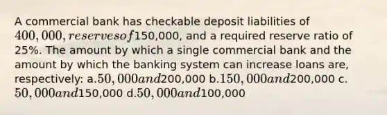 A commercial bank has checkable deposit liabilities of 400,000, reserves of150,000, and a required reserve ratio of 25%. The amount by which a single commercial bank and the amount by which the banking system can increase loans are, respectively: a.50,000 and200,000 b.150,000 and200,000 c.50,000 and150,000 d.50,000 and100,000