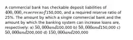 A commercial bank has checkable deposit liabilities of 400,000, reserves of150,000, and a required reserve ratio of 25%. The amount by which a single commercial bank and the amount by which the banking system can increase loans are, respectively: a) 50,000 and100,000 b) 50,000 and150,000 c) 50,000 and200,000 d) 150,000 and200,000