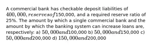 A commercial bank has checkable deposit liabilities of 400,000, reserves of150,000, and a required reserve ratio of 25%. The amount by which a single commercial bank and the amount by which the banking system can increase loans are, respectively: a) 50,000 and100,000 b) 50,000 and150,000 c) 50,000 and200,000 d) 150,000 and200,000