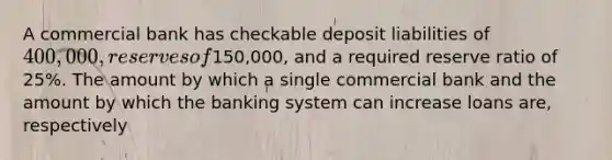 A commercial bank has checkable deposit liabilities of 400,000, reserves of150,000, and a required reserve ratio of 25%. The amount by which a single commercial bank and the amount by which the banking system can increase loans are, respectively