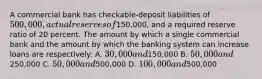 A commercial bank has checkable-deposit liabilities of 500,000, actual reserves of150,000, and a required reserve ratio of 20 percent. The amount by which a single commercial bank and the amount by which the banking system can increase loans are respectively: A. 30,000 and150,000 B. 50,000 and250,000 C. 50,000 and500,000 D. 100,000 and500,000