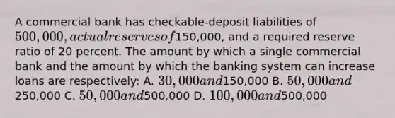 A commercial bank has checkable-deposit liabilities of 500,000, actual reserves of150,000, and a required reserve ratio of 20 percent. The amount by which a single commercial bank and the amount by which the banking system can increase loans are respectively: A. 30,000 and150,000 B. 50,000 and250,000 C. 50,000 and500,000 D. 100,000 and500,000