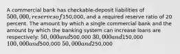 A commercial bank has checkable-deposit liabilities of 500,000, reserves of150,000, and a required reserve ratio of 20 percent. The amount by which a single commercial bank and the amount by which the banking system can increase loans are respectively: 50,000 and500,000 30,000 and150,000 100,000 and500,000 50,000 and250,000