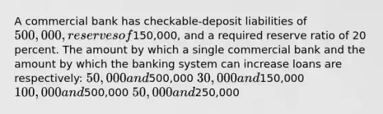 A commercial bank has checkable-deposit liabilities of 500,000, reserves of150,000, and a required reserve ratio of 20 percent. The amount by which a single commercial bank and the amount by which the banking system can increase loans are respectively: 50,000 and500,000 30,000 and150,000 100,000 and500,000 50,000 and250,000