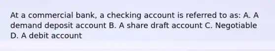 At a commercial bank, a checking account is referred to as: A. A demand deposit account B. A share draft account C. Negotiable D. A debit account