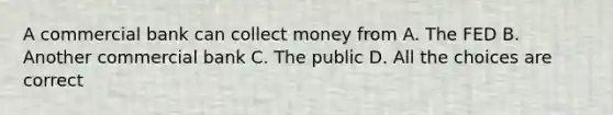 A commercial bank can collect money from A. The FED B. Another commercial bank C. The public D. All the choices are correct