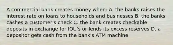 A commercial bank creates money when: A. the banks raises the interest rate on loans to households and businesses B. the banks cashes a customer's check C. the bank creates checkable deposits in exchange for IOU's or lends its excess reserves D. a depositor gets cash from the bank's ATM machine