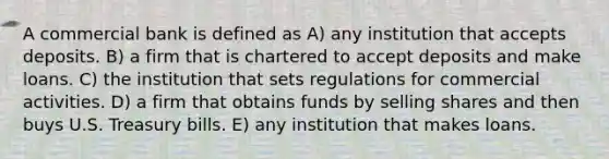 A commercial bank is defined as A) any institution that accepts deposits. B) a firm that is chartered to accept deposits and make loans. C) the institution that sets regulations for commercial activities. D) a firm that obtains funds by selling shares and then buys U.S. Treasury bills. E) any institution that makes loans.