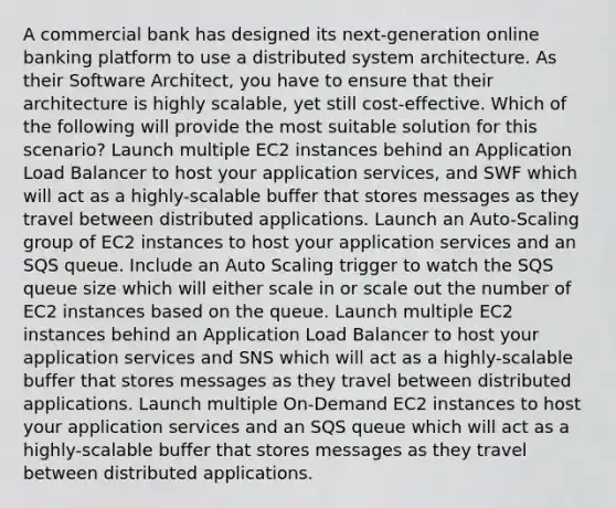 A commercial bank has designed its next-generation online banking platform to use a distributed system architecture. As their Software Architect, you have to ensure that their architecture is highly scalable, yet still cost-effective. Which of the following will provide the most suitable solution for this scenario? Launch multiple EC2 instances behind an Application Load Balancer to host your application services, and SWF which will act as a highly-scalable buffer that stores messages as they travel between distributed applications. Launch an Auto-Scaling group of EC2 instances to host your application services and an SQS queue. Include an Auto Scaling trigger to watch the SQS queue size which will either scale in or scale out the number of EC2 instances based on the queue. Launch multiple EC2 instances behind an Application Load Balancer to host your application services and SNS which will act as a highly-scalable buffer that stores messages as they travel between distributed applications. Launch multiple On-Demand EC2 instances to host your application services and an SQS queue which will act as a highly-scalable buffer that stores messages as they travel between distributed applications.