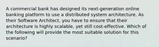 A commercial bank has designed its next-generation online banking platform to use a distributed system architecture. As their Software Architect, you have to ensure that their architecture is highly scalable, yet still cost-effective. Which of the following will provide the most suitable solution for this scenario?