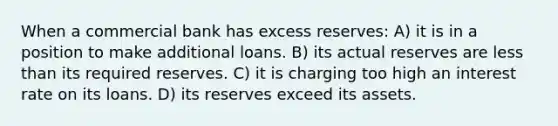 When a commercial bank has excess reserves: A) it is in a position to make additional loans. B) its actual reserves are less than its required reserves. C) it is charging too high an interest rate on its loans. D) its reserves exceed its assets.