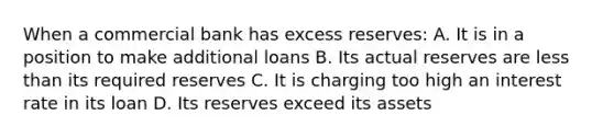 When a commercial bank has excess reserves: A. It is in a position to make additional loans B. Its actual reserves are <a href='https://www.questionai.com/knowledge/k7BtlYpAMX-less-than' class='anchor-knowledge'>less than</a> its required reserves C. It is charging too high an interest rate in its loan D. Its reserves exceed its assets